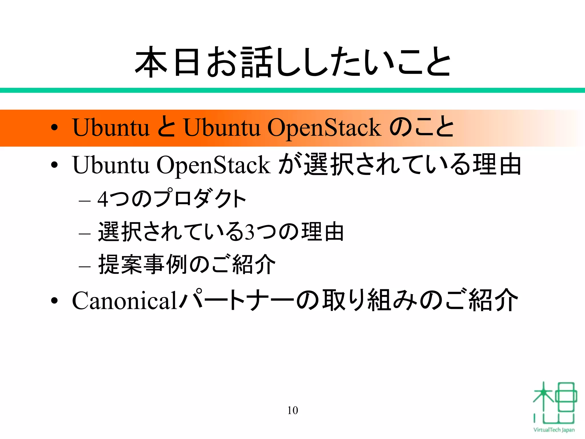 本日お話ししたいこと 
• Ubuntu とUbuntu OpenStack のこと 
• Ubuntu OpenStack が選択されている理由 
– 4つのプロダクト 
– 選択されている3つの理由 
– 提案事例のご紹介 
• Canonicalパートナーの取り組みのご紹介 
10 
 