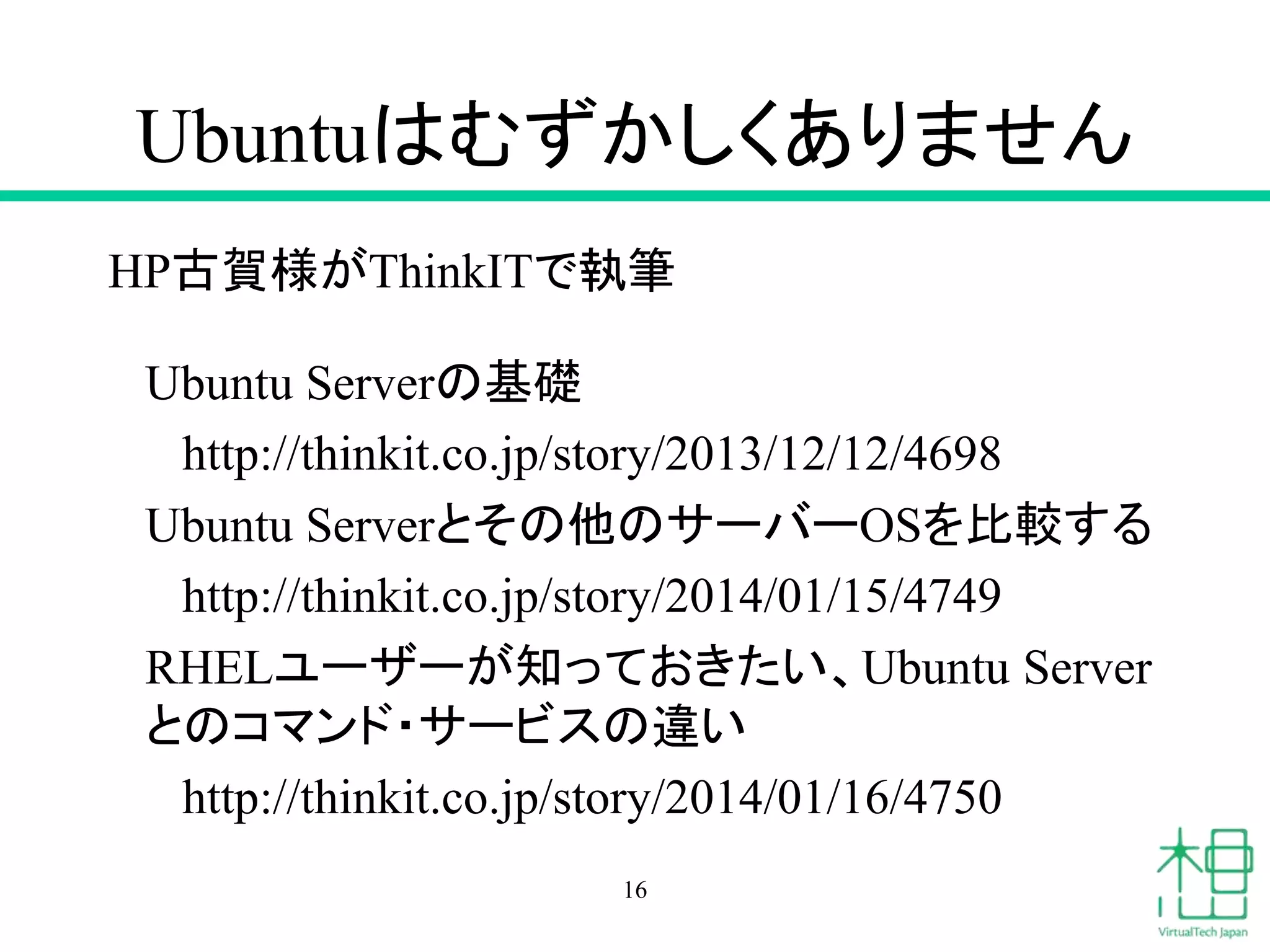 Ubuntuはむずかしくありません 
HP古賀様がThinkITで執筆 
Ubuntu Serverの基礎 
http://thinkit.co.jp/story/2013/12/12/4698 
Ubuntu Serverとその他のサーバーOSを比較する 
http://thinkit.co.jp/story/2014/01/15/4749 
RHELユーザーが知っておきたい、Ubuntu Server 
とのコマンド・サービスの違い 
http://thinkit.co.jp/story/2014/01/16/4750 
16 
 