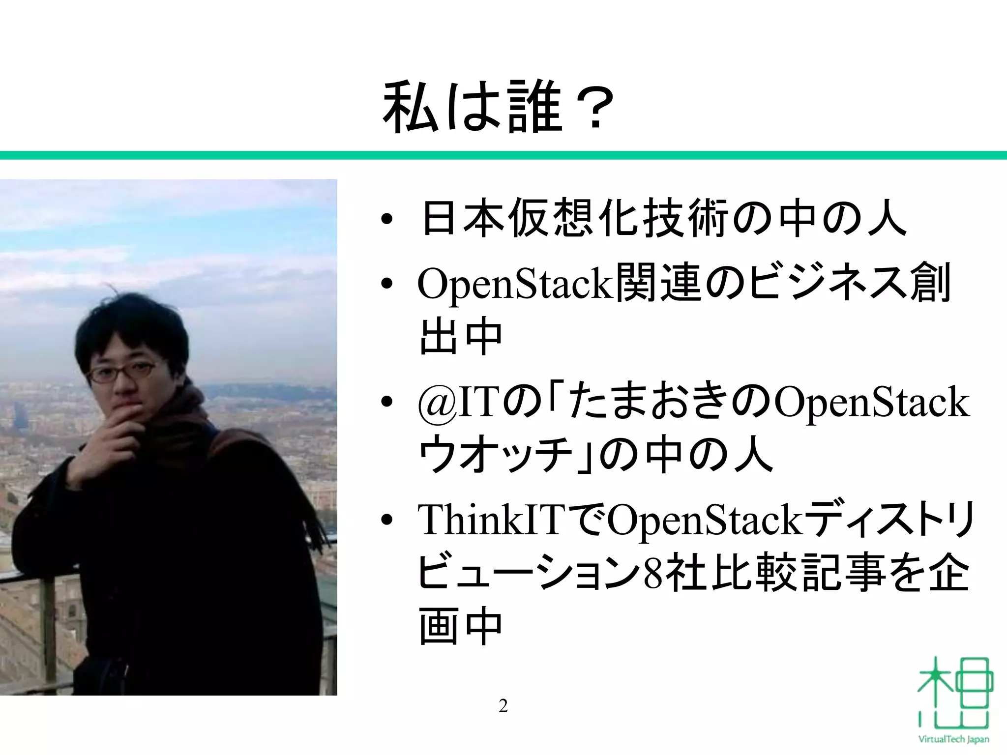 私は誰？ 
• 日本仮想化技術の中の人 
• OpenStack関連のビジネス創 
出中 
• @ITの「たまおきのOpenStack 
ウオッチ」の中の人 
• ThinkITでOpenStackディストリ 
ビューション8社比較記事を企 
画中 
2 
 