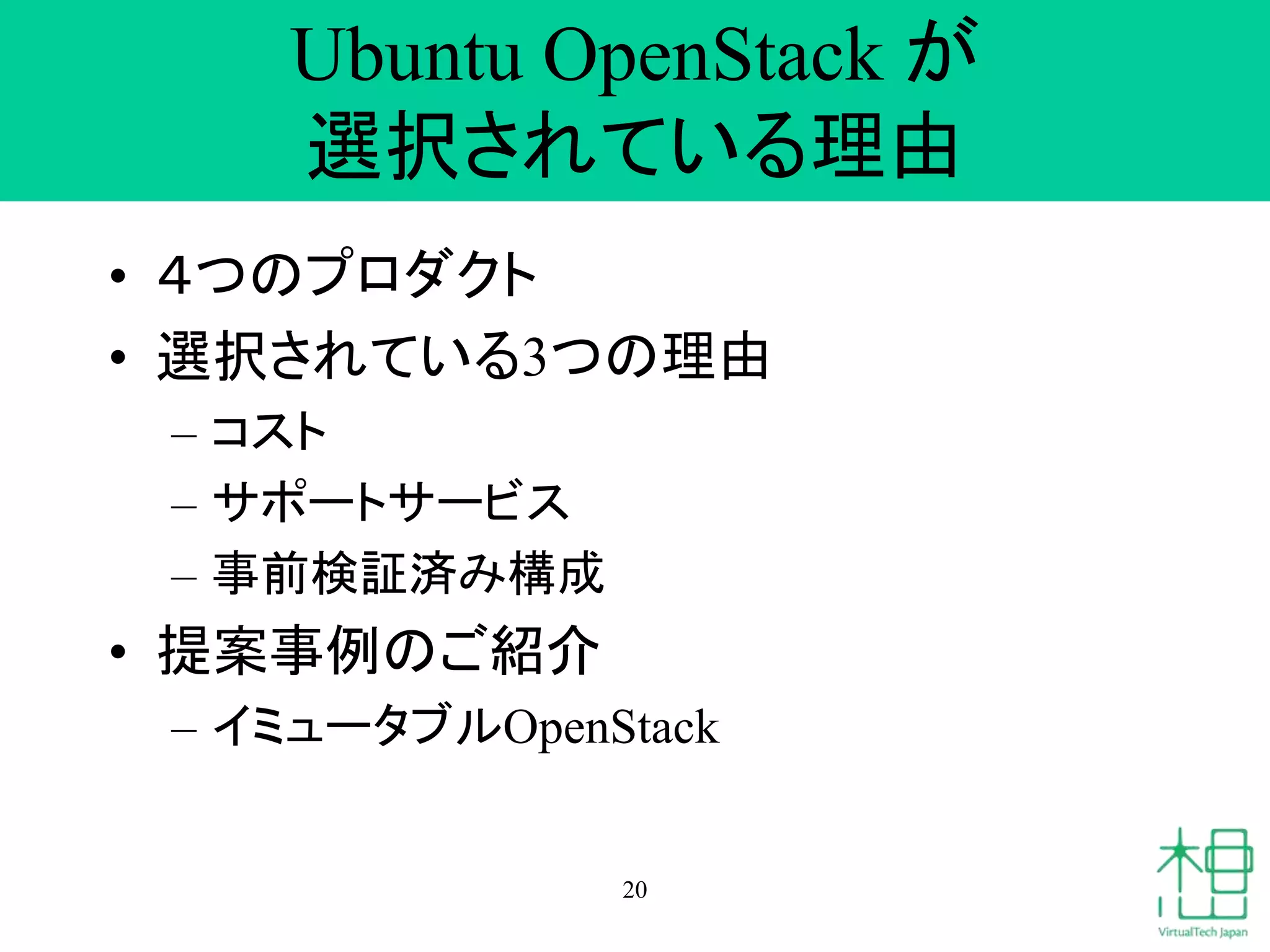 Ubuntu OpenStack が 
選択されている理由 
• ４つのプロダクト 
• 選択されている3つの理由 
– コスト 
– サポートサービス 
– 事前検証済み構成 
• 提案事例のご紹介 
– イミュータブルOpenStack 
20 
 