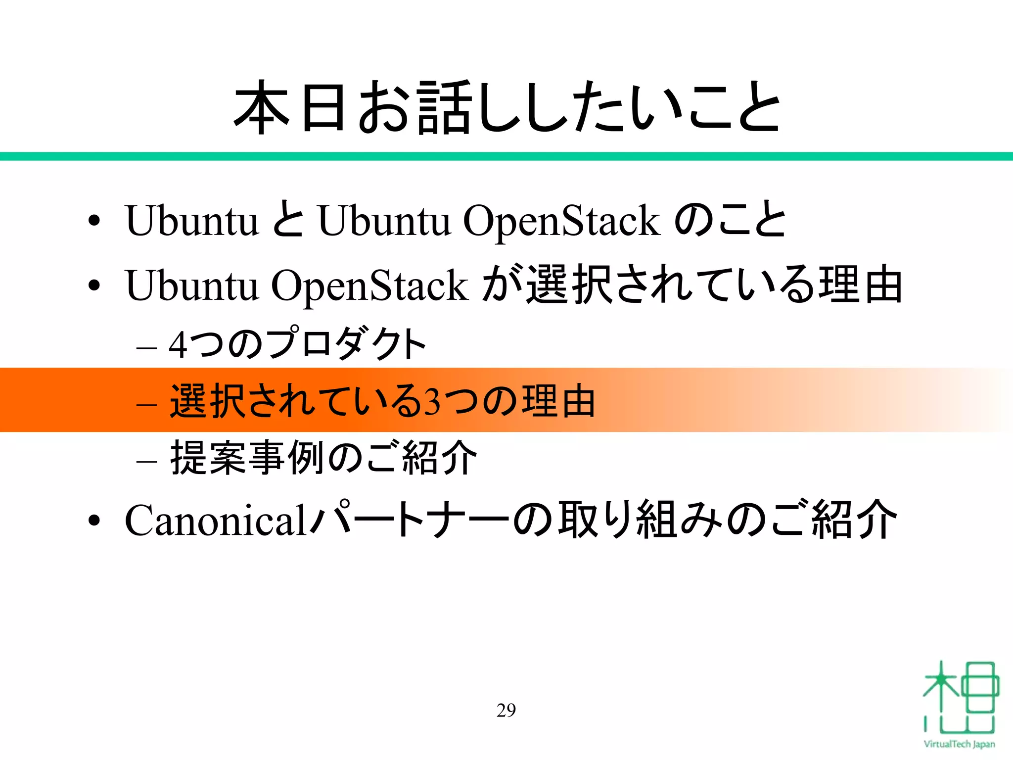 本日お話ししたいこと 
• Ubuntu とUbuntu OpenStack のこと 
• Ubuntu OpenStack が選択されている理由 
– 4つのプロダクト 
– 選択されている3つの理由 
– 提案事例のご紹介 
• Canonicalパートナーの取り組みのご紹介 
29 
 