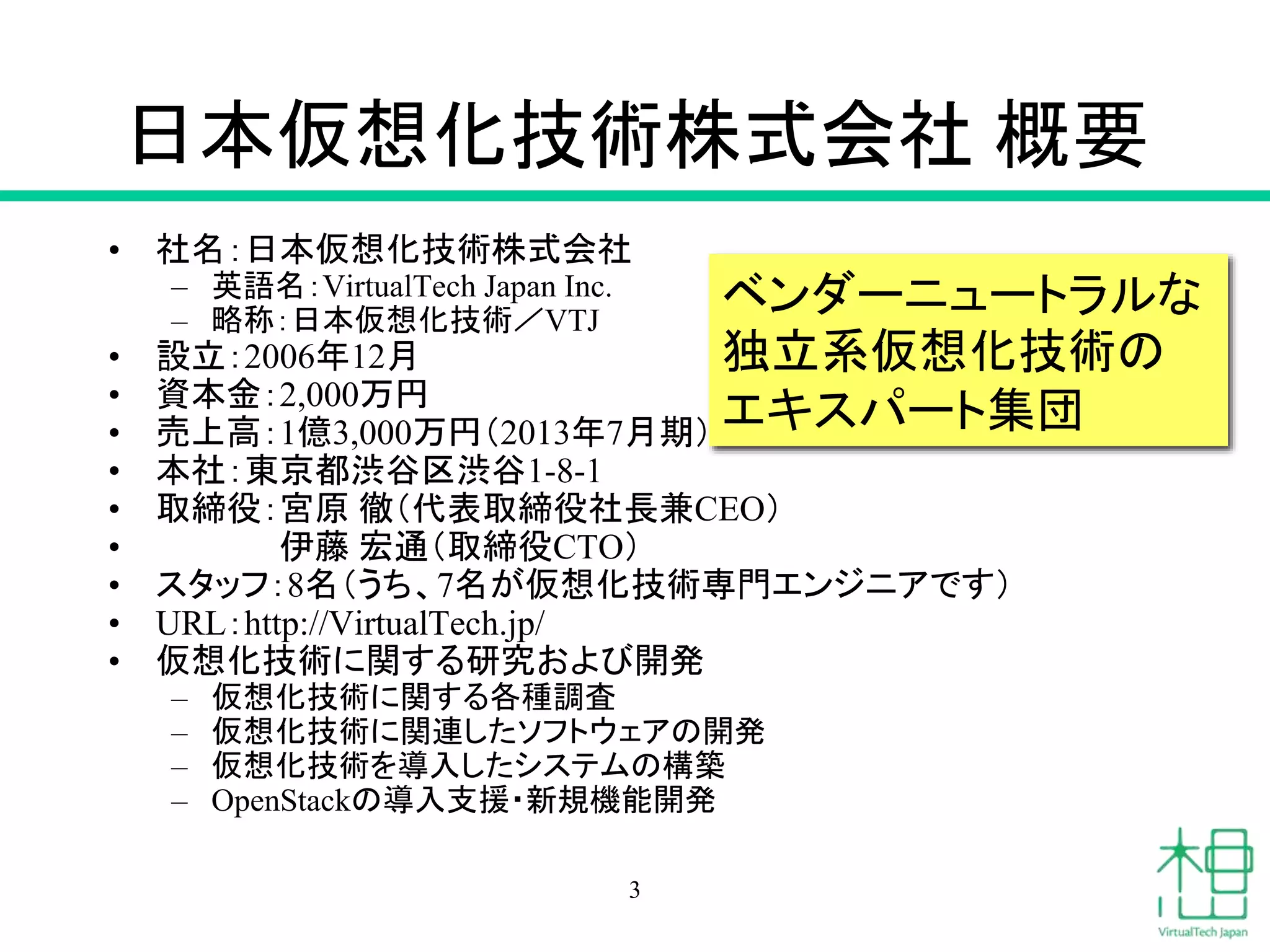 日本仮想化技術株式会社概要 
• 社名：日本仮想化技術株式会社 
– 英語名：VirtualTech Japan Inc. 
– 略称：日本仮想化技術／VTJ 
ベンダーニュートラルな 
独立系仮想化技術の 
エキスパート集団 
• 設立：2006年12月 
• 資本金：2,000万円 
• 売上高：1億3,000万円（2013年7月期） 
• 本社：東京都渋谷区渋谷1-8-1 
• 取締役：宮原徹（代表取締役社長兼CEO） 
• 伊藤宏通（取締役CTO） 
• スタッフ：8名（うち、7名が仮想化技術専門エンジニアです） 
• URL：http://VirtualTech.jp/ 
• 仮想化技術に関する研究および開発 
– 仮想化技術に関する各種調査 
– 仮想化技術に関連したソフトウェアの開発 
– 仮想化技術を導入したシステムの構築 
– OpenStackの導入支援・新規機能開発 
3 
 