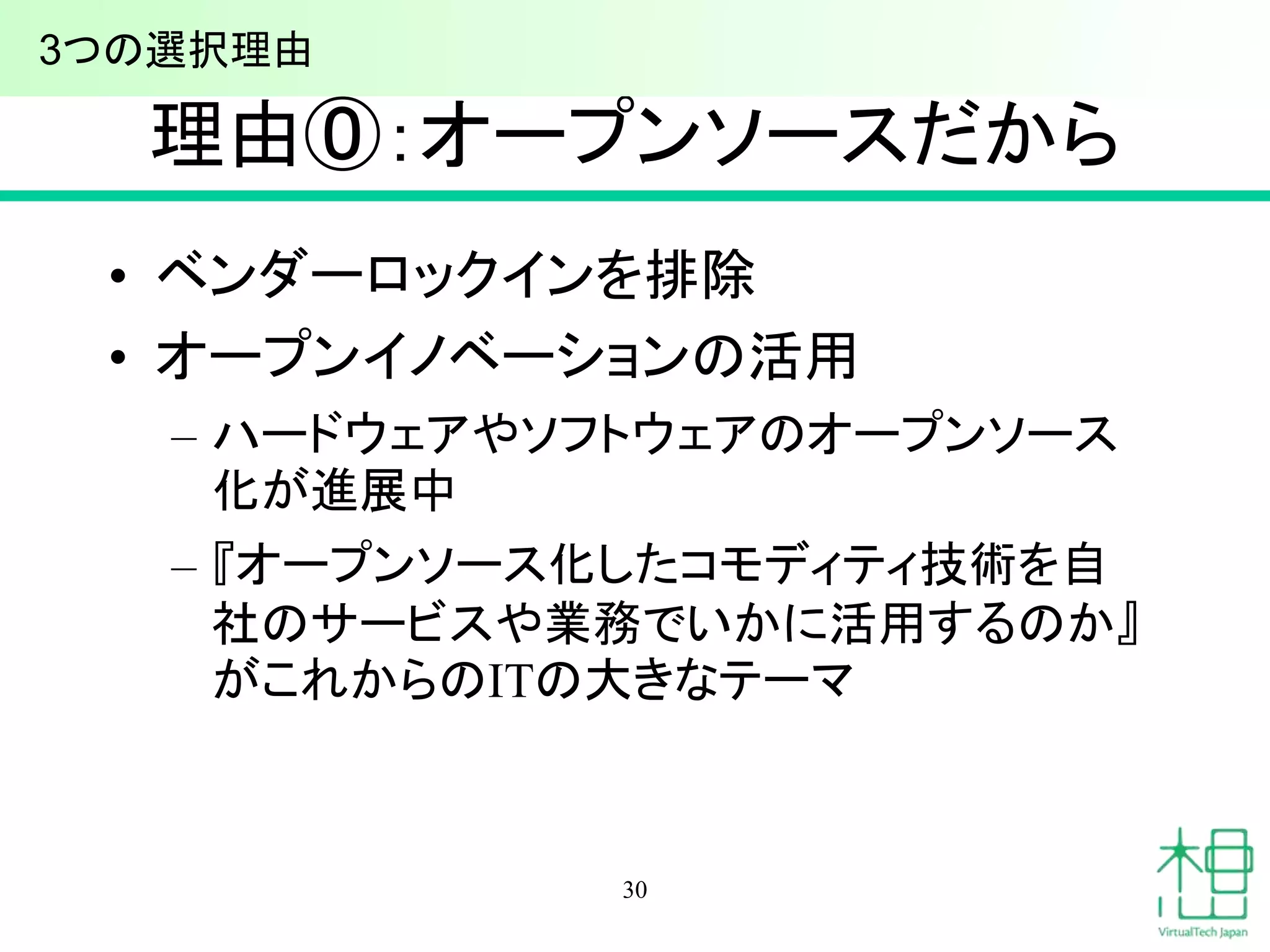 理由⓪：オープンソースだから 
• ベンダーロックインを排除 
• オープンイノベーションの活用 
– ハードウェアやソフトウェアのオープンソース 
化が進展中 
– 『オープンソース化したコモディティ技術を自 
社のサービスや業務でいかに活用するのか』 
がこれからのITの大きなテーマ 
30 
3つの選択理由 
 