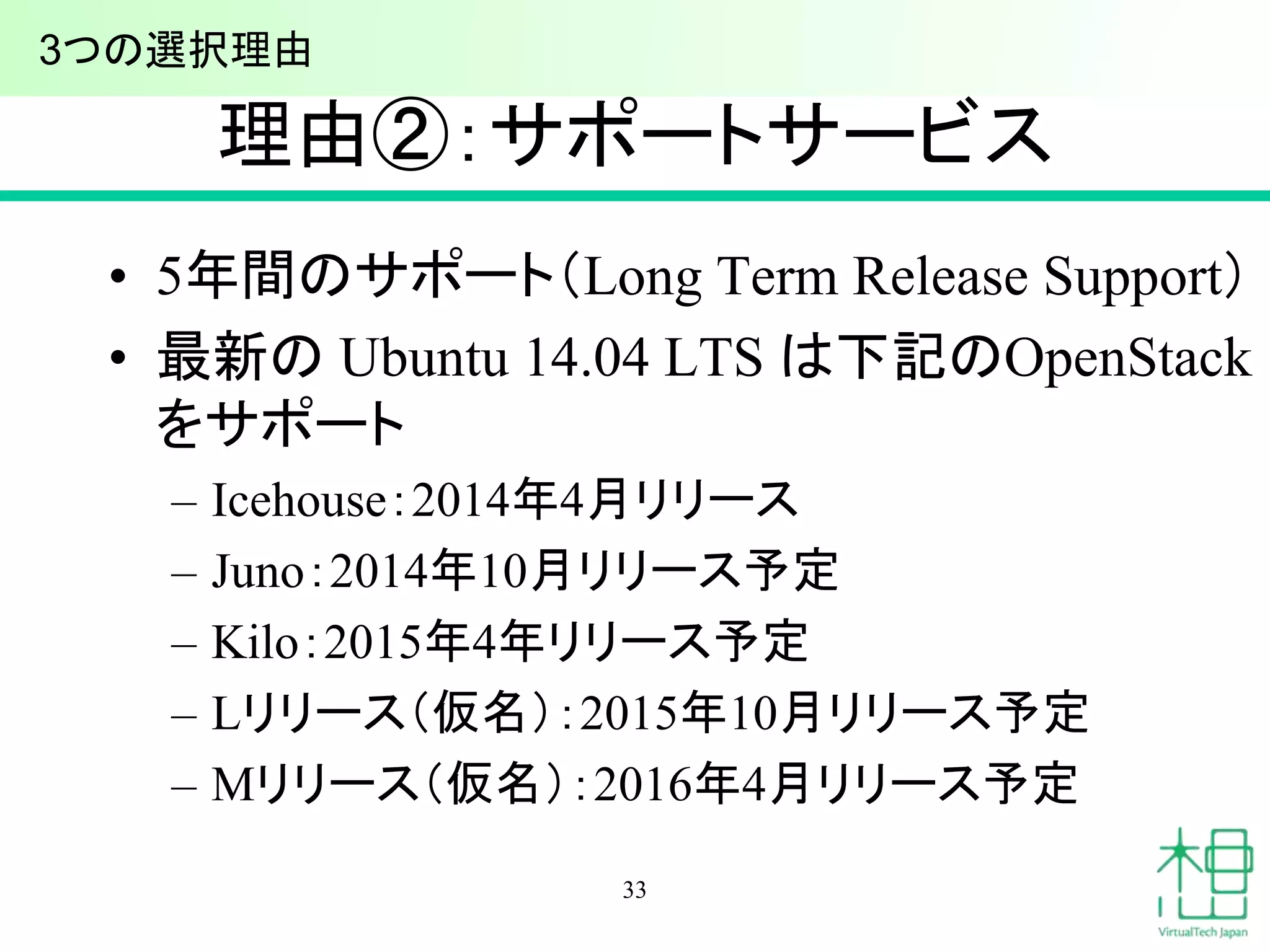 理由②：サポートサービス 
• 5年間のサポート（Long Term Release Support） 
• 最新のUbuntu 14.04 LTS は下記のOpenStack 
をサポート 
– Icehouse：2014年4月リリース 
– Juno：2014年10月リリース予定 
– Kilo：2015年4年リリース予定 
– Lリリース（仮名）：2015年10月リリース予定 
– Mリリース（仮名）：2016年4月リリース予定 
33 
3つの選択理由 
 