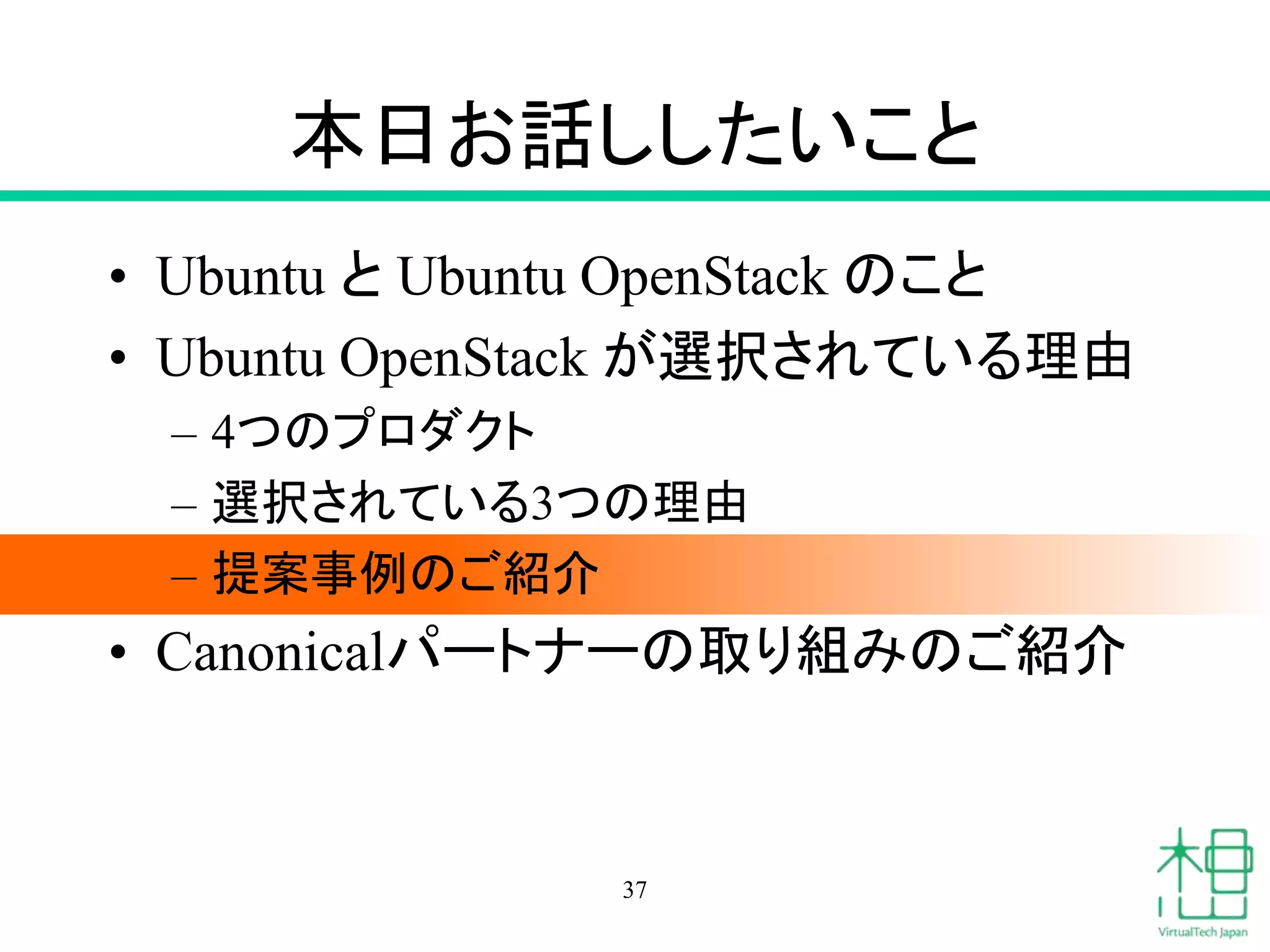 本日お話ししたいこと 
• Ubuntu とUbuntu OpenStack のこと 
• Ubuntu OpenStack が選択されている理由 
– 4つのプロダクト 
– 選択されている3つの理由 
– 提案事例のご紹介 
• Canonicalパートナーの取り組みのご紹介 
37 
 