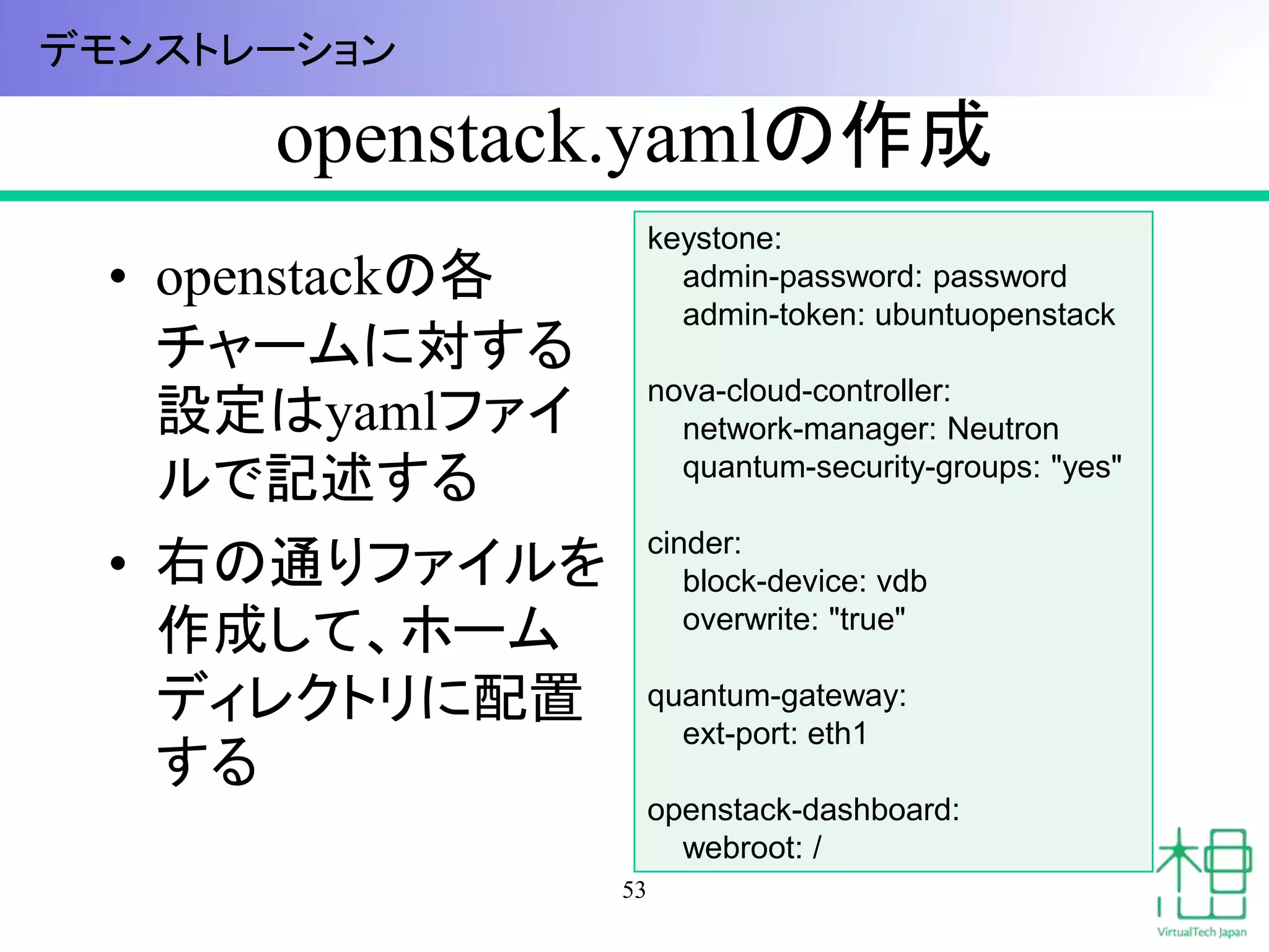 openstack.yamlの作成 
• openstackの各 
チャームに対する 
設定はyamlファイ 
ルで記述する 
• 右の通りファイルを 
作成して、ホーム 
ディレクトリに配置 
する 
53 
keystone: 
admin-password: password 
admin-token: ubuntuopenstack 
nova-cloud-controller: 
network-manager: Neutron 
quantum-security-groups: "yes" 
cinder: 
block-device: vdb 
overwrite: "true" 
quantum-gateway: 
ext-port: eth1 
openstack-dashboard: 
webroot: / 
デモンストレーション 
 