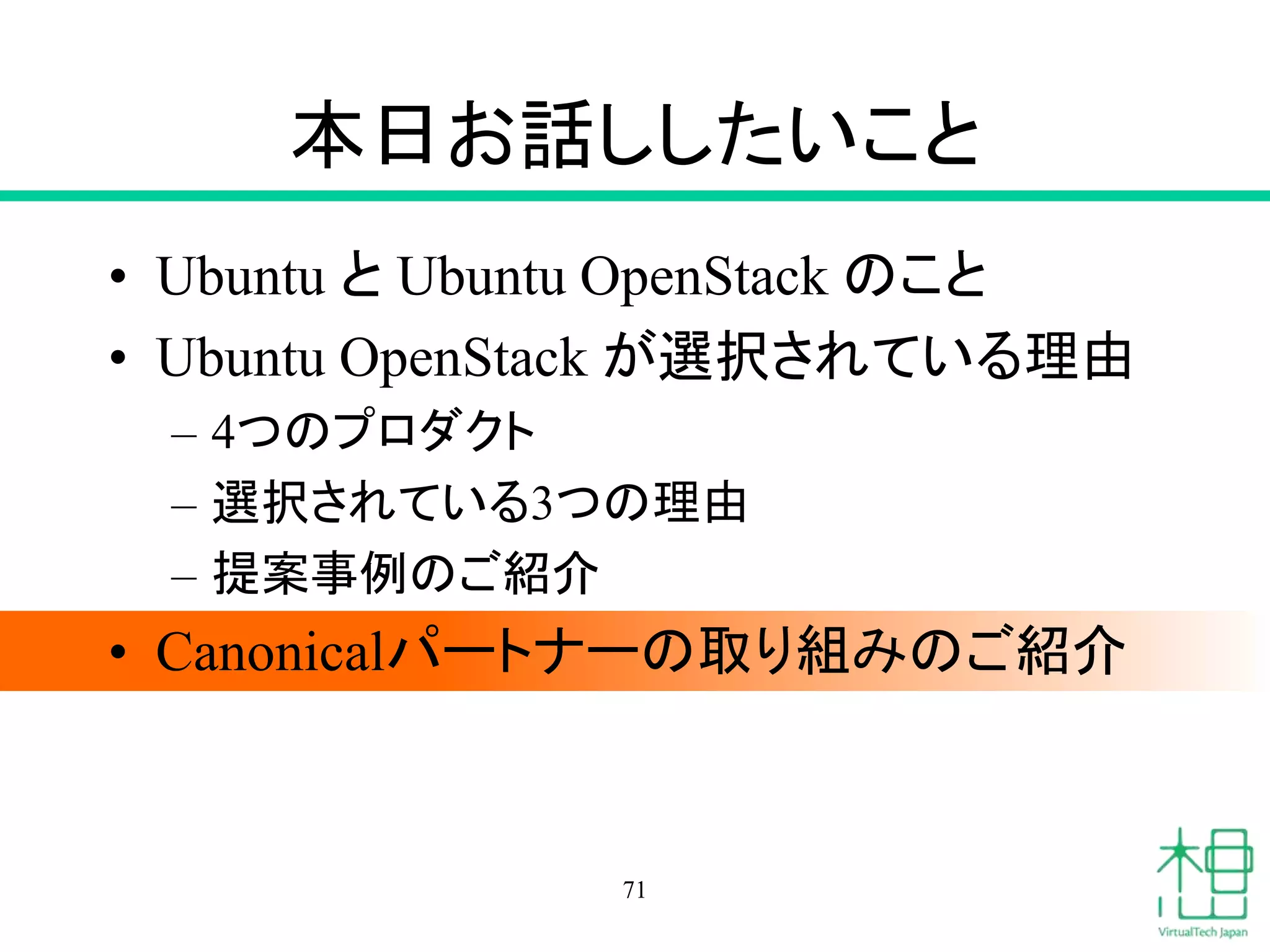 本日お話ししたいこと 
• Ubuntu とUbuntu OpenStack のこと 
• Ubuntu OpenStack が選択されている理由 
– 4つのプロダクト 
– 選択されている3つの理由 
– 提案事例のご紹介 
• Canonicalパートナーの取り組みのご紹介 
71 
 