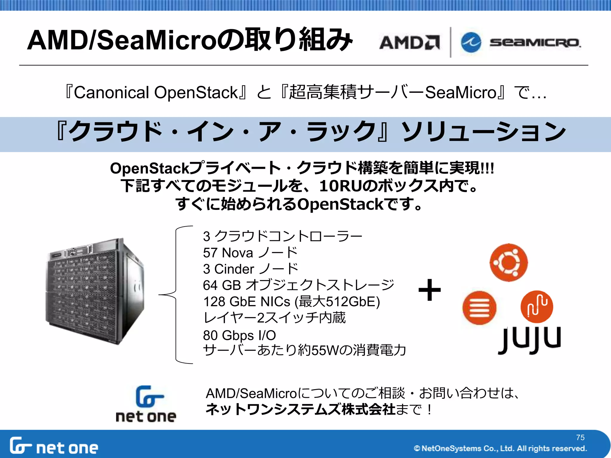 75 
AMD/SeaMicroの取り組み 
『Canonical OpenStack』と『超高集積サーバーSeaMicro』で… 
『クラウド・イン・ア・ラック』ソリューション 
OpenStackプライベート・クラウド構築を簡単に実現!!! 
下記すべてのモジュールを、10RUのボックス内で。 
すぐに始められるOpenStackです。 
3 クラウドコントローラー 
57 Nova ノード 
3 Cinder ノード 
64 GB オブジェクトストレージ 
128 GbE NICs (最大512GbE) 
レイヤー2スイッチ内蔵 
80 Gbps I/O 
サーバーあたり約55Wの消費電力 
＋ 
AMD/SeaMicroについてのご相談・お問い合わせは、 
ネットワンシステムズ株式会社まで！ 
 