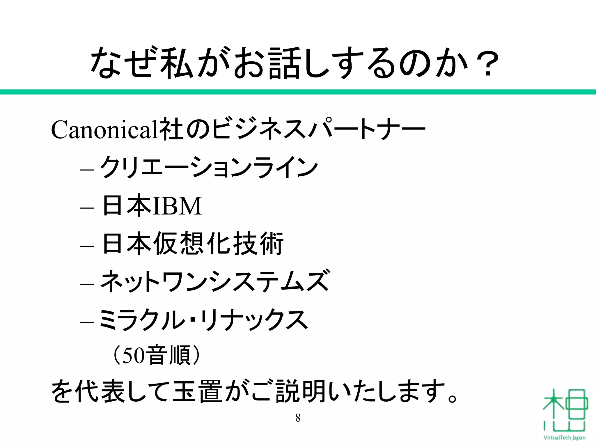 なぜ私がお話しするのか？ 
Canonical社のビジネスパートナー 
– クリエーションライン 
– 日本IBM 
– 日本仮想化技術 
– ネットワンシステムズ 
– ミラクル・リナックス 
（50音順） 
を代表して玉置がご説明いたします。 
8 
 