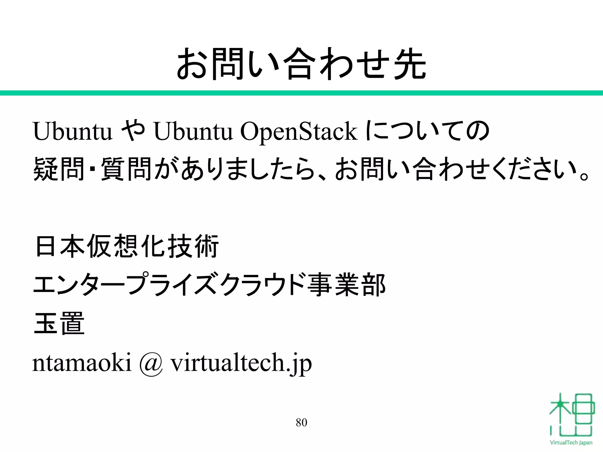 お問い合わせ先 
Ubuntu やUbuntu OpenStack についての 
疑問・質問がありましたら、お問い合わせください。 
日本仮想化技術 
エンタープライズクラウド事業部 
玉置 
ntamaoki @ virtualtech.jp 
80 
