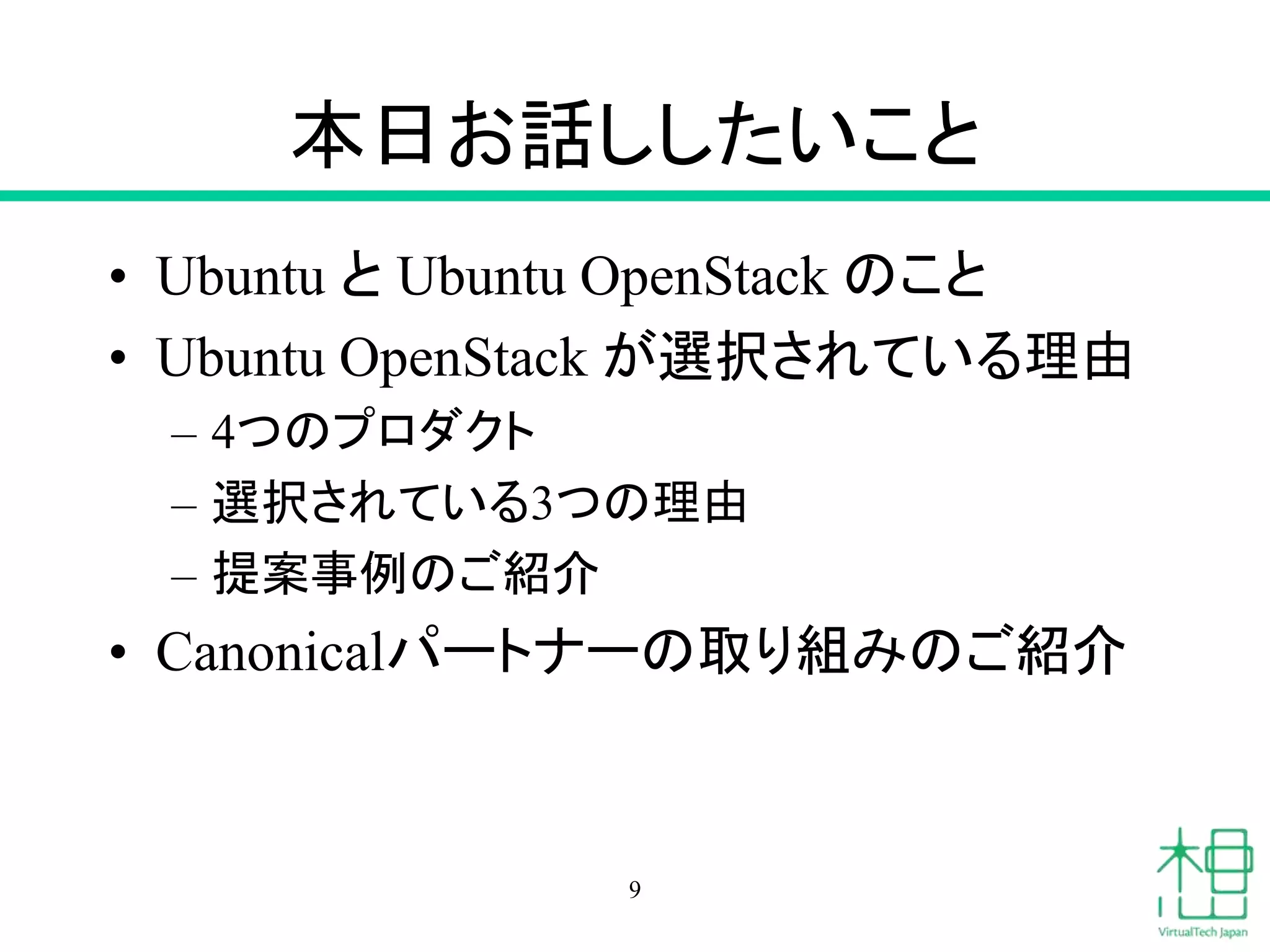 本日お話ししたいこと 
• Ubuntu とUbuntu OpenStack のこと 
• Ubuntu OpenStack が選択されている理由 
– 4つのプロダクト 
– 選択されている3つの理由 
– 提案事例のご紹介 
• Canonicalパートナーの取り組みのご紹介 
9 
 