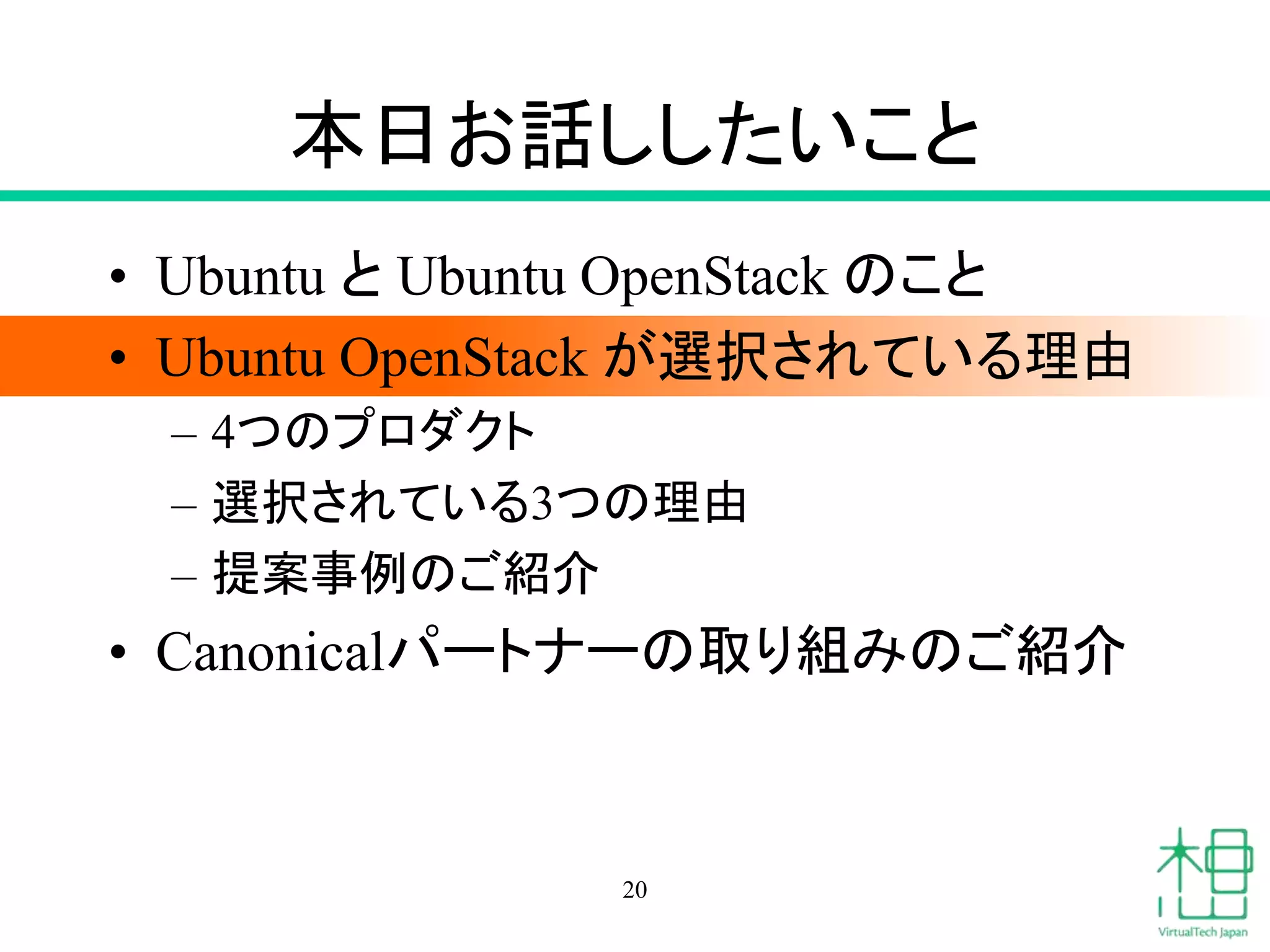 本日お話ししたいこと
• Ubuntu と Ubuntu OpenStack のこと
• Ubuntu OpenStack が選択されている理由
– 4つのプロダクト
– 選択されている3つの理由
– 提案事例のご紹介
• Canonicalパートナーの取り組みのご紹介
20
 