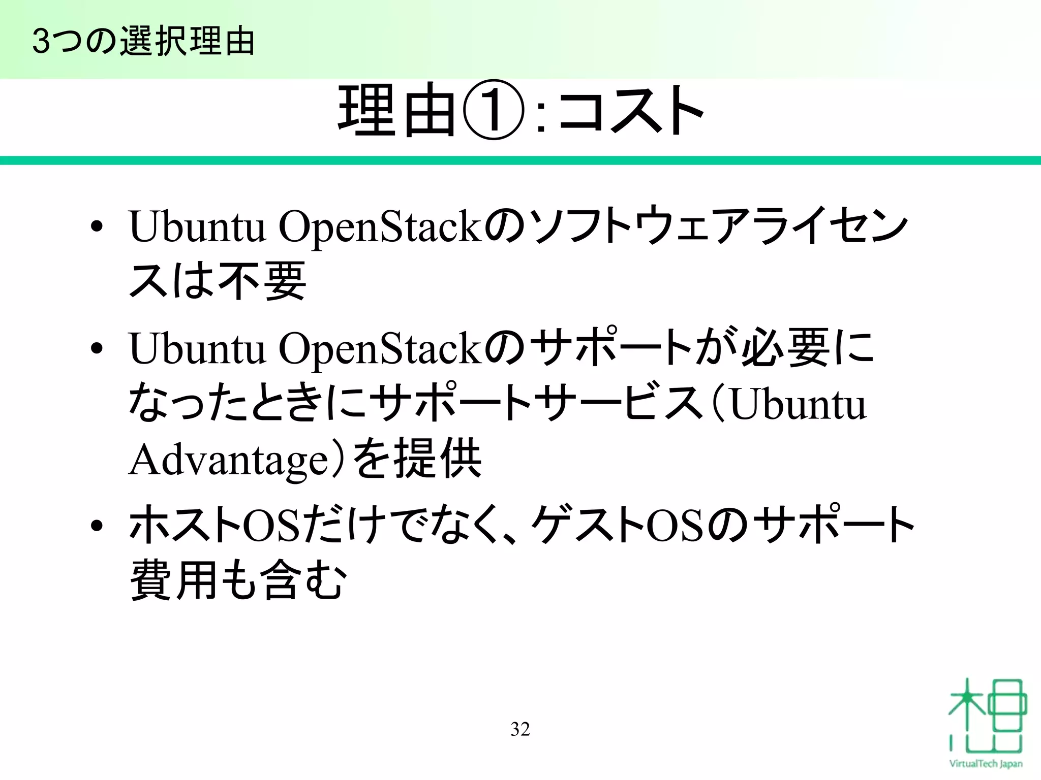 理由①：コスト
• Ubuntu OpenStackのソフトウェアライセン
スは不要
• Ubuntu OpenStackのサポートが必要に
なったときにサポートサービス（Ubuntu
Advantage）を提供
• ホストOSだけでなく、ゲストOSのサポート
費用も含む
32
3つの選択理由
 