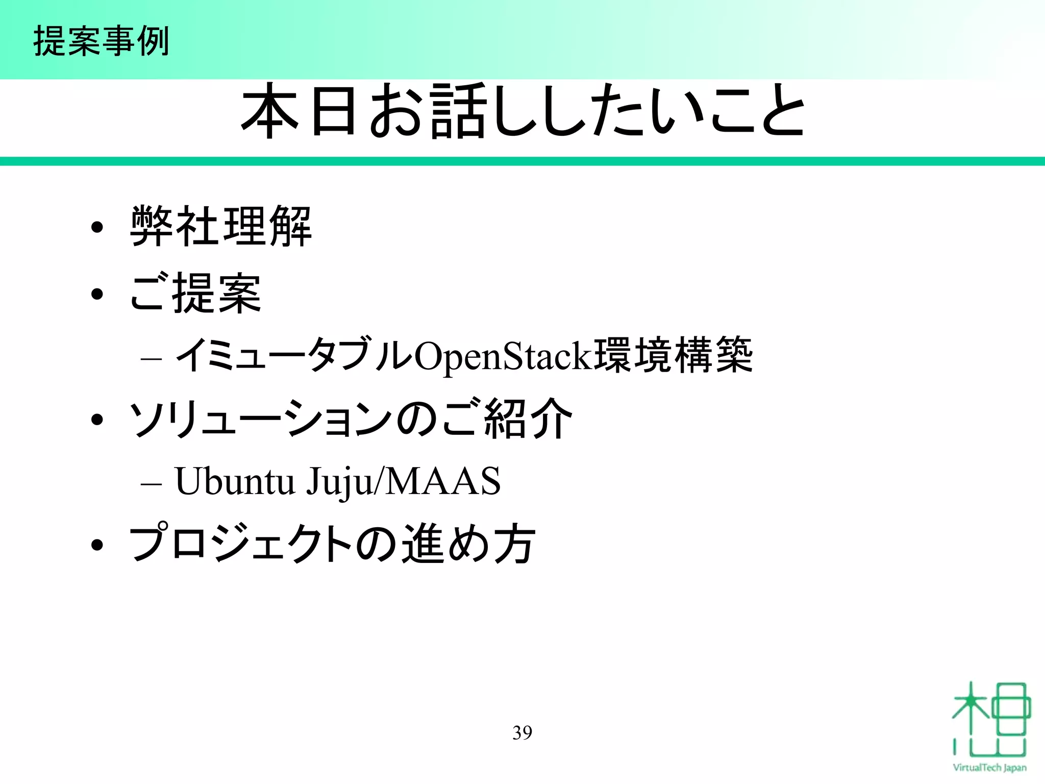本日お話ししたいこと
• 弊社理解
• ご提案
– イミュータブルOpenStack環境構築
• ソリューションのご紹介
– Ubuntu Juju/MAAS
• プロジェクトの進め方
39
提案事例
 