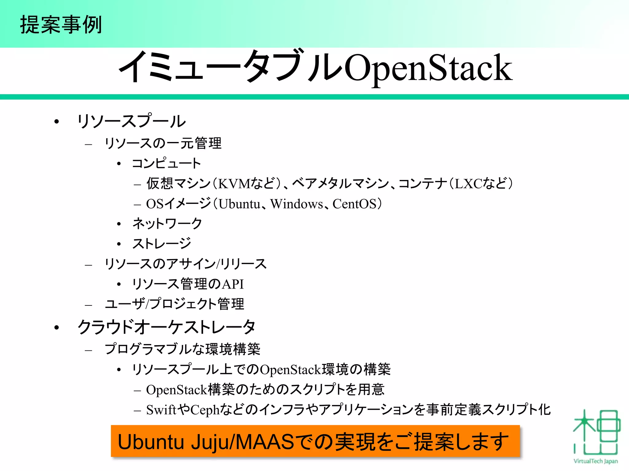 イミュータブルOpenStack
• リソースプール
– リソースの一元管理
• コンピュート
– 仮想マシン（KVMなど）、ベアメタルマシン、コンテナ（LXCなど）
– OSイメージ（Ubuntu、Windows、CentOS）
• ネットワーク
• ストレージ
– リソースのアサイン/リリース
• リソース管理のAPI
– ユーザ/プロジェクト管理
• クラウドオーケストレータ
– プログラマブルな環境構築
• リソースプール上でのOpenStack環境の構築
– OpenStack構築のためのスクリプトを用意
– SwiftやCephなどのインフラやアプリケーションを事前定義スクリプト化
43Ubuntu Juju/MAASでの実現をご提案します
提案事例
 
