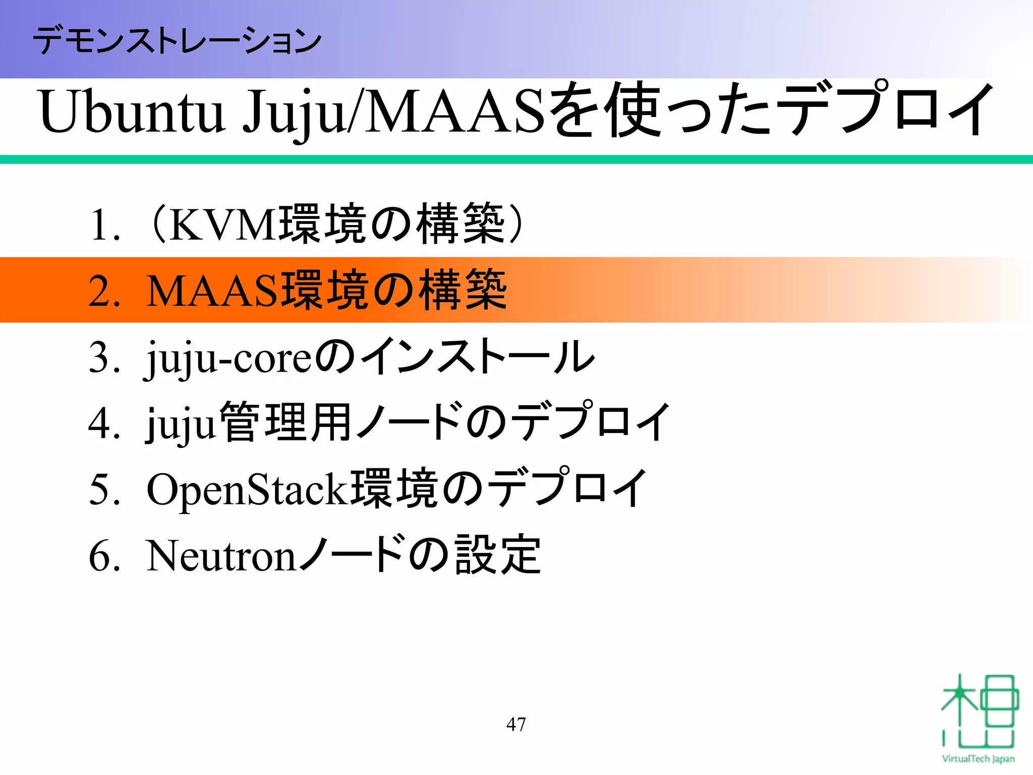 Ubuntu Juju/MAASを使ったデプロイ
1. （KVM環境の構築）
2. MAAS環境の構築
3. juju-coreのインストール
4. ｊuju管理用ノードのデプロイ
5. OpenStack環境のデプロイ
6. Neutronノードの設定
47
デモンストレーション
 