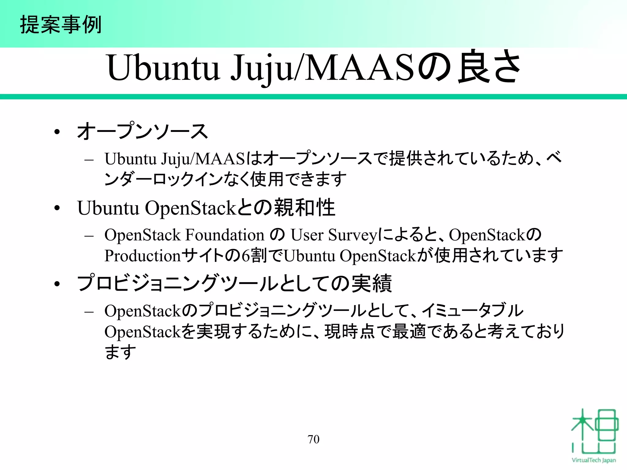Ubuntu Juju/MAASの良さ
• オープンソース
– Ubuntu Juju/MAASはオープンソースで提供されているため、ベ
ンダーロックインなく使用できます
• Ubuntu OpenStackとの親和性
– OpenStack Foundation の User Surveyによると、OpenStackの
Productionサイトの6割でUbuntu OpenStackが使用されています
• プロビジョニングツールとしての実績
– OpenStackのプロビジョニングツールとして、イミュータブル
OpenStackを実現するために、現時点で最適であると考えており
ます
70
提案事例
 