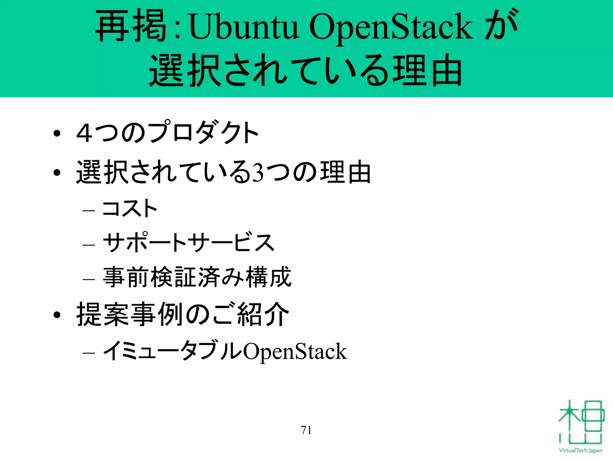 再掲：Ubuntu OpenStack が
選択されている理由
• ４つのプロダクト
• 選択されている3つの理由
– コスト
– サポートサービス
– 事前検証済み構成
• 提案事例のご紹介
– イミュータブルOpenStack
71
 