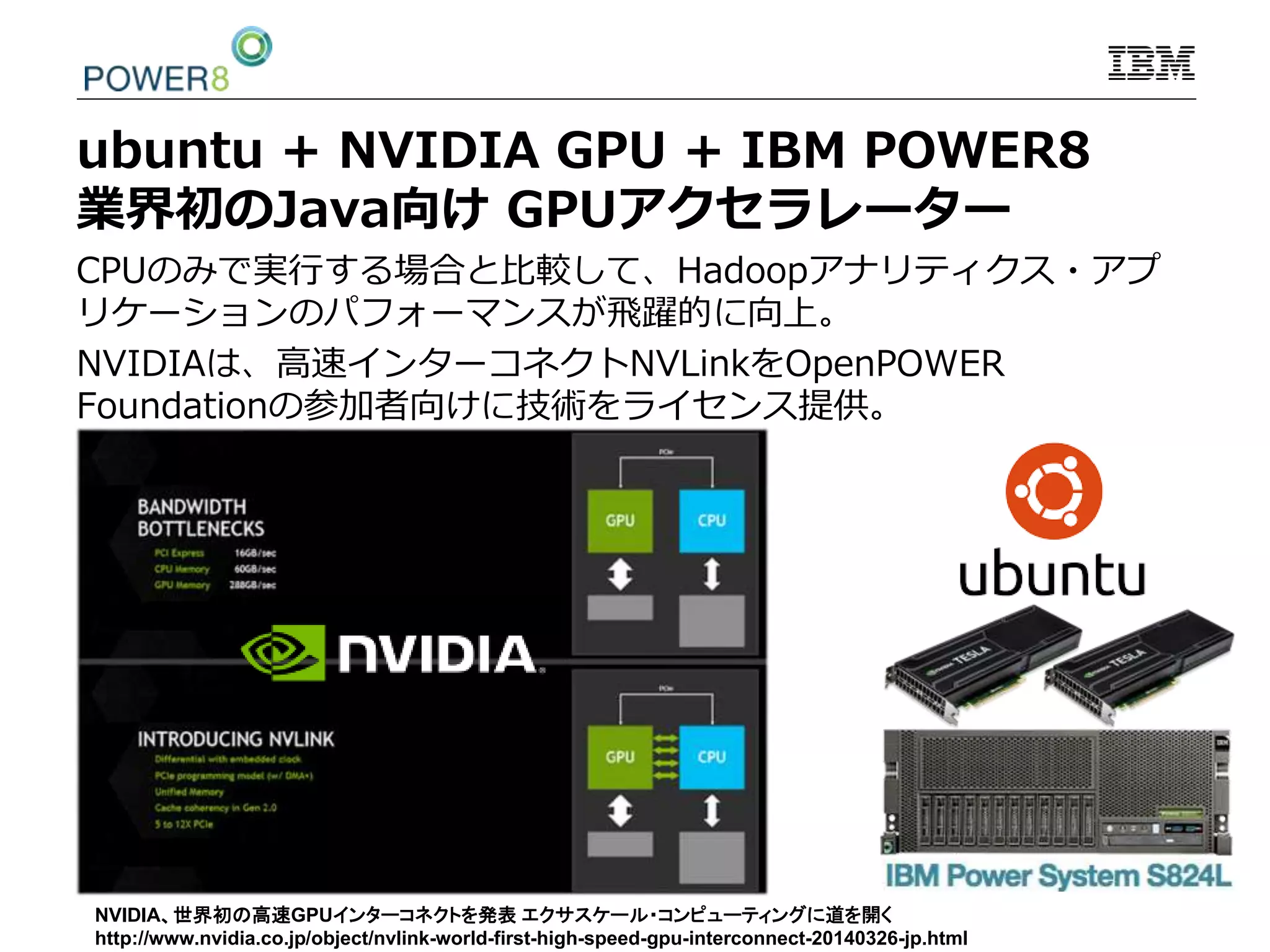 ubuntu + NVIDIA GPU + IBM POWER8
業界初のJava向け GPUアクセラレーター
CPUのみで実行する場合と比較して、Hadoopアナリティクス・アプ
リケーションのパフォーマンスが飛躍的に向上。
NVIDIAは、高速インターコネクトNVLinkをOpenPOWER
Foundationの参加者向けに技術をライセンス提供。
NVIDIA、世界初の高速GPUインターコネクトを発表 エクサスケール・コンピューティングに道を開く
http://www.nvidia.co.jp/object/nvlink-world-first-high-speed-gpu-interconnect-20140326-jp.html
 