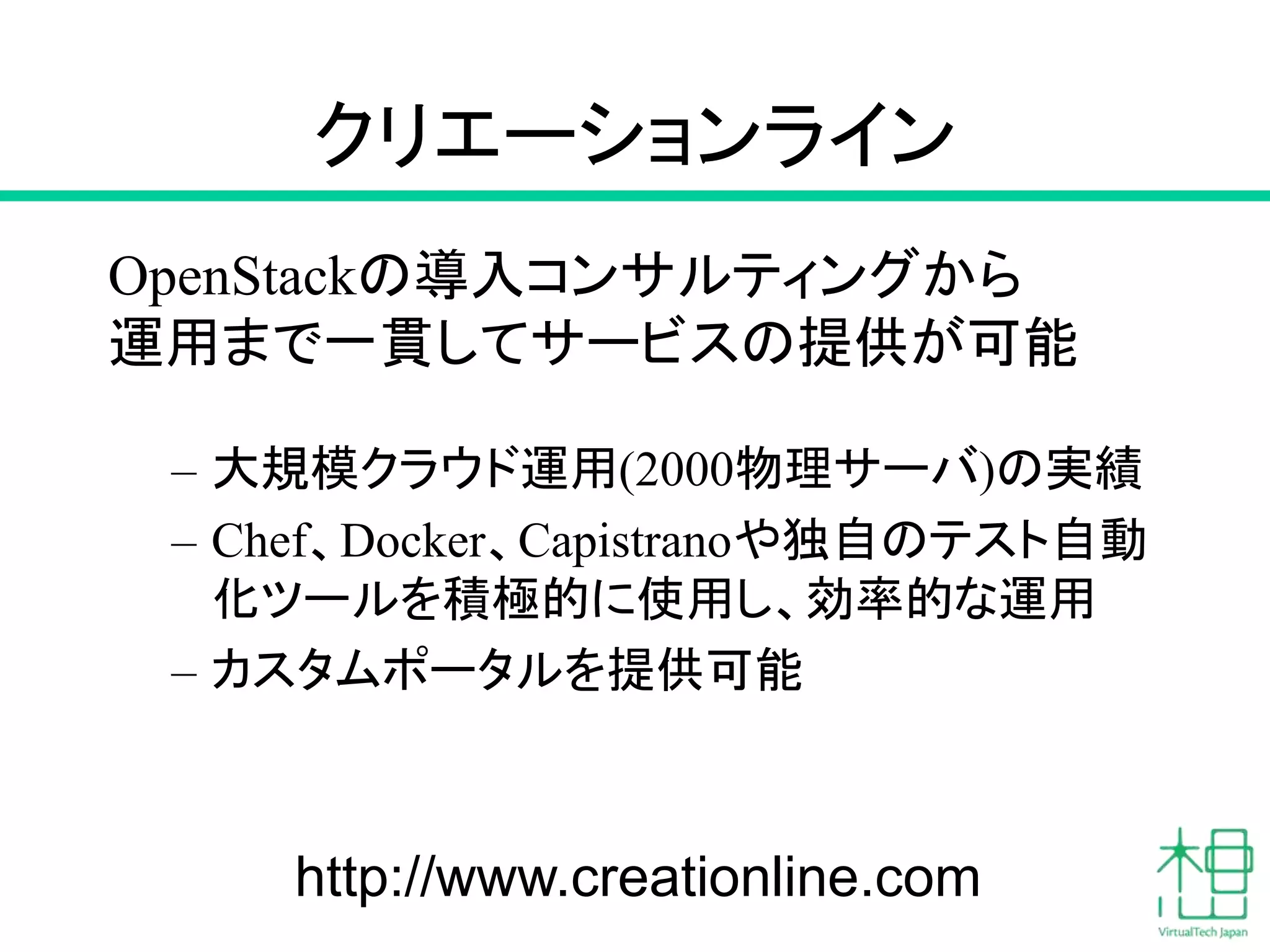 クリエーションライン
OpenStackの導入コンサルティングから
運用まで一貫してサービスの提供が可能
– 大規模クラウド運用(2000物理サーバ)の実績
– Chef、Docker、Capistranoや独自のテスト自動
化ツールを積極的に使用し、効率的な運用
– カスタムポータルを提供可能
77http://www.creationline.com
 