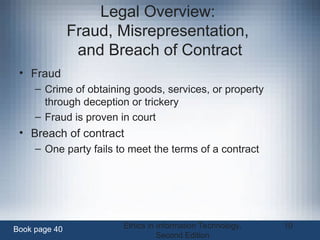 Ethics in Information Technology,
Second Edition
10
Legal Overview:
Fraud, Misrepresentation,
and Breach of Contract
• Fraud
– Crime of obtaining goods, services, or property
through deception or trickery
– Fraud is proven in court
• Breach of contract
– One party fails to meet the terms of a contract
Book page 40
 