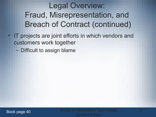Ethics in Information Technology,
Second Edition
11
Legal Overview:
Fraud, Misrepresentation, and
Breach of Contract (continued)
• IT projects are joint efforts in which vendors and
customers work together
– Difficult to assign blame
Book page 40
 