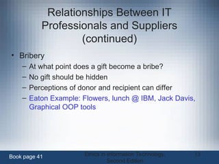 Ethics in Information Technology,
Second Edition
13
Relationships Between IT
Professionals and Suppliers
(continued)
• Bribery
– At what point does a gift become a bribe?
– No gift should be hidden
– Perceptions of donor and recipient can differ
– Eaton Example: Flowers, lunch @ IBM, Jack Davis,
Graphical OOP tools
Book page 41
 