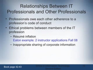 Ethics in Information Technology,
Second Edition
15
Relationships Between IT
Professionals and Other Professionals
• Professionals owe each other adherence to a
profession’s code of conduct
• Ethical problems between members of the IT
profession
– Résumé inflation
Eaton example: 2 instructor applications Fall 08
– Inappropriate sharing of corporate information
Book page 42-43
 