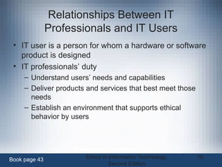 Ethics in Information Technology,
Second Edition
16
Relationships Between IT
Professionals and IT Users
• IT user is a person for whom a hardware or software
product is designed
• IT professionals’ duty
– Understand users’ needs and capabilities
– Deliver products and services that best meet those
needs
– Establish an environment that supports ethical
behavior by users
Book page 43
 