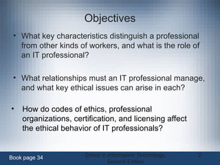 Ethics in Information Technology,
Second Edition
2
Objectives
• What key characteristics distinguish a professional
from other kinds of workers, and what is the role of
an IT professional?
• What relationships must an IT professional manage,
and what key ethical issues can arise in each?
Book page 34
• How do codes of ethics, professional
organizations, certification, and licensing affect
the ethical behavior of IT professionals?
 
