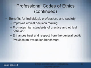 Ethics in Information Technology,
Second Edition
20
Professional Codes of Ethics
(continued)
• Benefits for individual, profession, and society
– Improves ethical decision making
– Promotes high standards of practice and ethical
behavior
– Enhances trust and respect from the general public
– Provides an evaluation benchmark
Book page 44
 