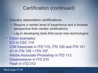 Ethics in Information Technology,
Second Edition
24
Certification (continued)
• Industry association certifications
– Require a certain level of experience and a broader
perspective than vendor certifications
– Lag in developing tests that cover new technologies
• Eaton examples:
IC3 in CSC 110
CIW Associate in ITD 110, ITN 100 and ITN 101
A+ in ITN 106 + ITN 107
Adobe Associate Photoshop in ITD 112
Dreamweaver in ITD 210
Flash in ITD 212
Book page 47-48
 