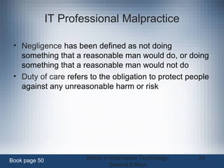 Ethics in Information Technology,
Second Edition
25
IT Professional Malpractice
• Negligence has been defined as not doing
something that a reasonable man would do, or doing
something that a reasonable man would not do
• Duty of care refers to the obligation to protect people
against any unreasonable harm or risk
Book page 50
 