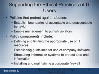 Ethics in Information Technology,
Second Edition
28
Supporting the Ethical Practices of IT
Users
• Policies that protect against abuses:
– Establish boundaries of acceptable and unacceptable
behavior
– Enable management to punish violators
• Policy components include:
– Defining and limiting the appropriate use of IT
resources
– Establishing guidelines for use of company software
– Structuring information systems to protect data and
information
– Installing and maintaining a corporate firewall
Book page 52
 