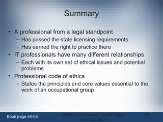 Ethics in Information Technology,
Second Edition
29
Summary
• A professional from a legal standpoint
– Has passed the state licensing requirements
– Has earned the right to practice there
• IT professionals have many different relationships
– Each with its own set of ethical issues and potential
problems
• Professional code of ethics
– States the principles and core values essential to the
work of an occupational group
Book page 54-55
 