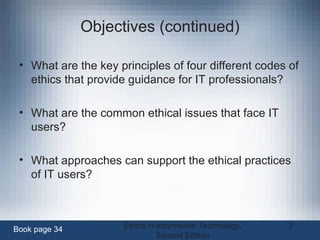 Ethics in Information Technology,
Second Edition
3
Objectives (continued)
• What are the key principles of four different codes of
ethics that provide guidance for IT professionals?
• What are the common ethical issues that face IT
users?
• What approaches can support the ethical practices
of IT users?
Book page 34
 