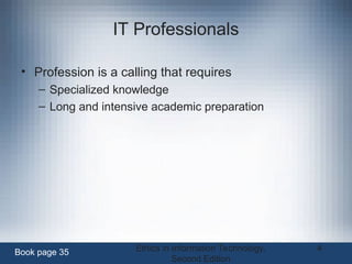 Ethics in Information Technology,
Second Edition
4
IT Professionals
• Profession is a calling that requires
– Specialized knowledge
– Long and intensive academic preparation
Book page 35
 