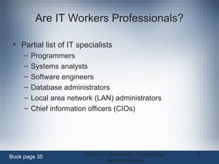Ethics in Information Technology,
Second Edition
5
Are IT Workers Professionals?
• Partial list of IT specialists
– Programmers
– Systems analysts
– Software engineers
– Database administrators
– Local area network (LAN) administrators
– Chief information officers (CIOs)
Book page 35
 