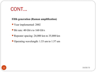 CONT…
Fifth generation (Raman amplification) 
Year implemented: 2002
Bit rate: 40 Gb/s to 160 Gb/s
Repeater spacing: 24,000 km to 35,000 km
Operating wavelength: 1.53 um to 1.57 um
04/06/1910
 