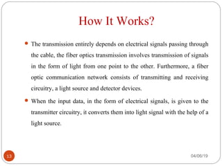 How It Works?
 The transmission entirely depends on electrical signals passing through 
the cable, the fiber optics transmission involves transmission of signals 
in the form of light from one point to the other. Furthermore, a fiber 
optic  communication  network  consists  of  transmitting  and  receiving 
circuitry, a light source and detector devices.
 When the input data, in the form of electrical signals, is given to the 
transmitter circuitry, it converts them into light signal with the help of a 
light source.
04/06/1913
 