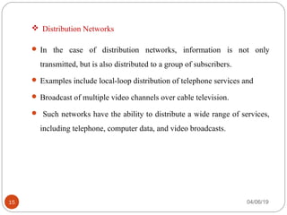  Distribution Networks
 In  the  case  of  distribution  networks,  information  is  not  only 
transmitted, but is also distributed to a group of subscribers. 
 Examples include local-loop distribution of telephone services and
 Broadcast of multiple video channels over cable television.
  Such networks have the ability to distribute a wide range of services, 
including telephone, computer data, and video broadcasts.
04/06/1915
 