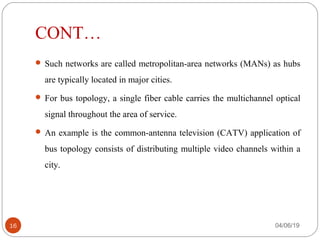 CONT…
 Such networks are called metropolitan-area networks (MANs) as hubs 
are typically located in major cities.
 For bus topology, a single fiber cable carries the multichannel optical 
signal throughout the area of service. 
 An example is the common-antenna television (CATV) application of 
bus topology consists of distributing multiple video channels within a 
city. 
04/06/1916
 
