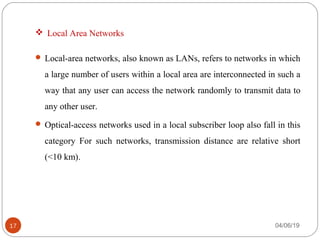  Local Area Networks
 Local-area networks, also known as LANs, refers to networks in which
a large number of users within a local area are interconnected in such a
way that any user can access the network randomly to transmit data to
any other user.
 Optical-access networks used in a local subscriber loop also fall in this
category For such networks, transmission distance are relative short
(<10 km).
04/06/1917
 