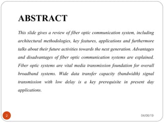 ABSTRACT
This slide gives a review of fiber optic communication system, including
architectural methodologies, key features, applications and furthermore
talks about their future activities towards the next generation. Advantages
and disadvantages of fiber optic communication systems are explained.
Fiber optic systems are vital media transmission foundation for overall
broadband systems. Wide data transfer capacity (bandwidth) signal
transmission with low delay is a key prerequisite in present day
applications.
04/06/192
 