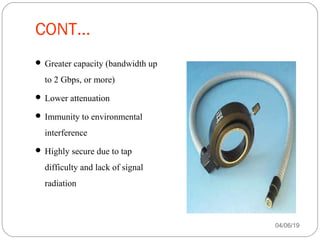CONT...
 Greater capacity (bandwidth up
to 2 Gbps, or more)
 Lower attenuation
 Immunity to environmental
interference
 Highly secure due to tap
difficulty and lack of signal
radiation
04/06/19
 