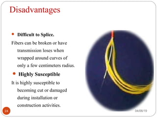 Disadvantages
 Difficult to Splice.
Fibers can be broken or have
transmission loses when
wrapped around curves of
only a few centimeters radius.
 Highly Susceptible
It is highly susceptible to
becoming cut or damaged
during installation or
construction activities.
04/06/1924
 