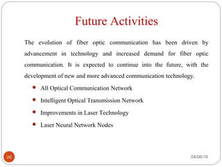 Future Activities
The evolution of fiber optic communication has been driven by
advancement in technology and increased demand for fiber optic
communication. It is expected to continue into the future, with the
development of new and more advanced communication technology.
 All Optical Communication Network
 Intelligent Optical Transmission Network
 Improvements in Laser Technology
 Laser Neural Network Nodes
04/06/1926
 