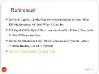 References
 Govind P. Agrawal. (2002). Fiber-optic communications systems (Third
Edition). Rochester, NY: John Wiley & Sons, Inc.
 V.S.Bagad. (2009). Optical fiber communication (First Edition). Pune, India:
Technical Publications Pune.
 Raman Ampliﬁcation in Fiber Optical Communication Systems (Editors
- Clifford Headley, Govind P. Agrawal)
 http://en.wikipedia.org/wiki/Optical_fiber
04/06/1928
 