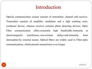 Introduction
Optical communication system consists of transmitter, channel and receiver.
Transmitter consists of amplifier, modulator and a light emitting semi-
conductor device, whereas receiver contains photo detecting devices. Optic
Fiber communication offers extremely high bandwidth, immunity to
electromagnetic interference, non-existent delays and immunity from
interception by external means. Optical fibers are widely used in Fiber-optic
communications, which permits transmission over longer.
04/06/194
 