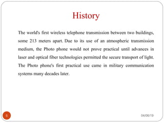 History
The world's first wireless telephone transmission between two buildings,
some 213 meters apart. Due to its use of an atmospheric transmission
medium, the Photo phone would not prove practical until advances in
laser and optical fiber technologies permitted the secure transport of light.
The Photo phone's first practical use came in military communication
systems many decades later.
04/06/195
 